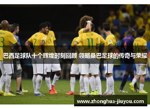 巴西足球队十个辉煌时刻回顾 领略桑巴足球的传奇与荣耀 巴西足球队十个辉煌时刻回顾 领略桑巴足球的传奇与荣耀