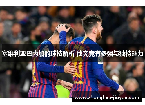 塞维利亚巴内加的球技解析 他究竟有多强与独特魅力