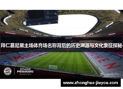 拜仁慕尼黑主场体育场名称背后的历史渊源与文化象征探秘