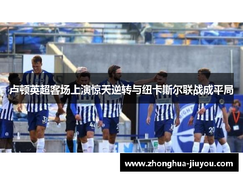 卢顿英超客场上演惊天逆转与纽卡斯尔联战成平局