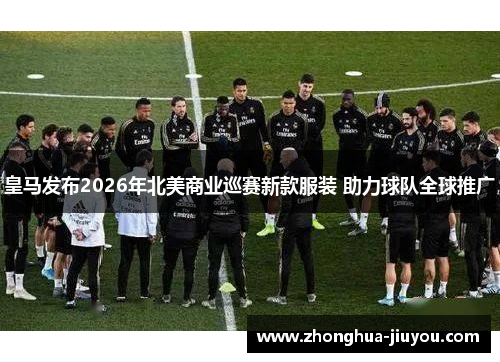 皇马发布2026年北美商业巡赛新款服装 助力球队全球推广