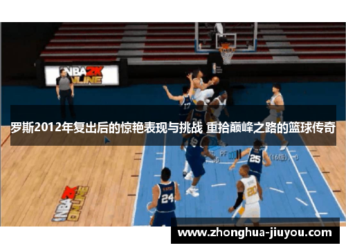 罗斯2012年复出后的惊艳表现与挑战 重拾巅峰之路的篮球传奇